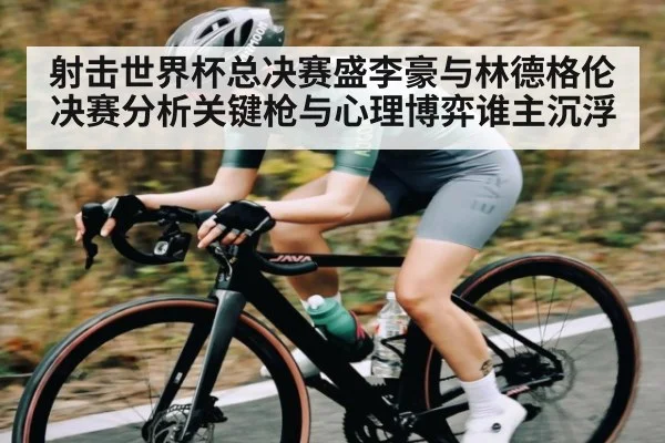 射击世界杯总决赛盛李豪与林德格伦决赛分析关键枪与心理博弈谁主沉浮
